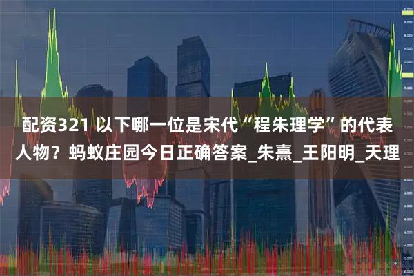 配资321 以下哪一位是宋代“程朱理学”的代表人物？蚂蚁庄园今日正确答案_朱熹_王阳明_天理