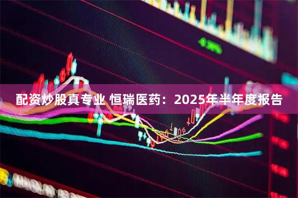 配资炒股真专业 恒瑞医药：2025年半年度报告