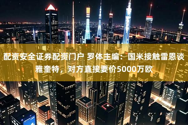 配资安全证券配资门户 罗体主编：国米接触雷恩谈雅奎特，对方直接要价5000万欧