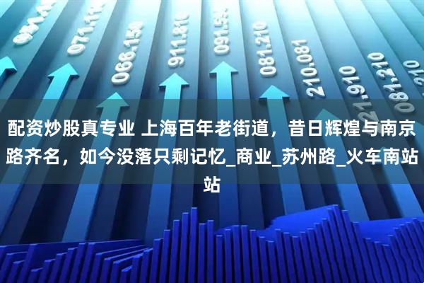 配资炒股真专业 上海百年老街道，昔日辉煌与南京路齐名，如今没落只剩记忆_商业_苏州路_火车南站