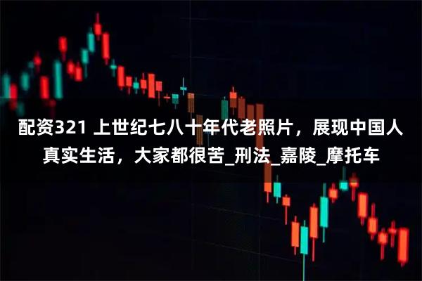 配资321 上世纪七八十年代老照片，展现中国人真实生活，大家都很苦_刑法_嘉陵_摩托车