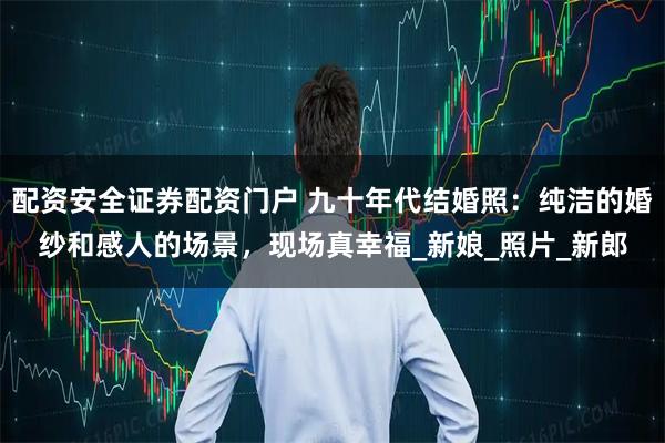 配资安全证券配资门户 九十年代结婚照：纯洁的婚纱和感人的场景，现场真幸福_新娘_照片_新郎