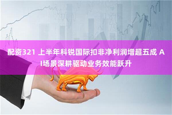 配资321 上半年科锐国际扣非净利润增超五成 AI场景深耕驱动业务效能跃升