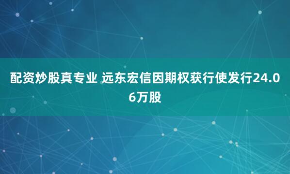 配资炒股真专业 远东宏信因期权获行使发行24.06万股