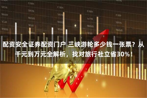 配资安全证券配资门户 三峡游轮多少钱一张票？从千元到万元全解析，找对旅行社立省30%！