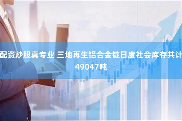 配资炒股真专业 三地再生铝合金锭日度社会库存共计49047吨