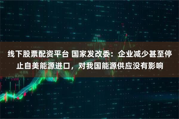 线下股票配资平台 国家发改委：企业减少甚至停止自美能源进口，对我国能源供应没有影响