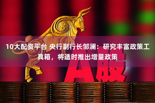 10大配资平台 央行副行长邹澜：研究丰富政策工具箱，将适时推出增量政策