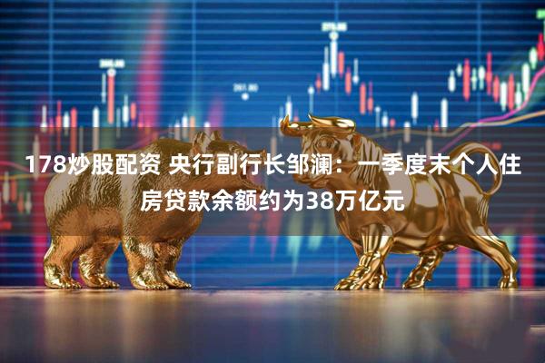 178炒股配资 央行副行长邹澜：一季度末个人住房贷款余额约为38万亿元