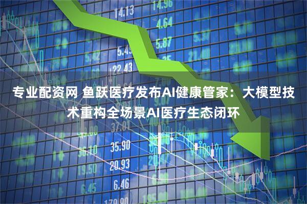 专业配资网 鱼跃医疗发布AI健康管家：大模型技术重构全场景AI医疗生态闭环