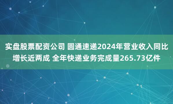 实盘股票配资公司 圆通速递2024年营业收入同比增长近两成 全年快递业务完成量265.73亿件