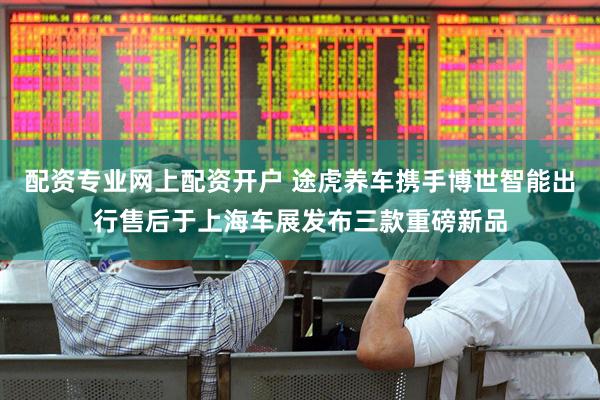 配资专业网上配资开户 途虎养车携手博世智能出行售后于上海车展发布三款重磅新品