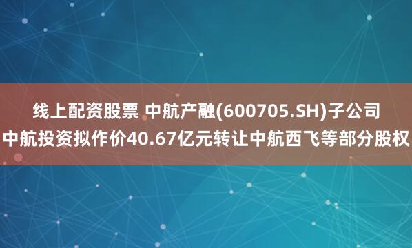 线上配资股票 中航产融(600705.SH)子公司中航投资拟作价40.67亿元转让中航西飞等部分股权