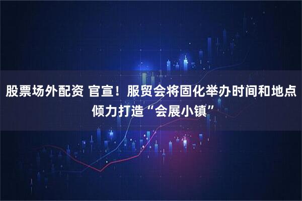 股票场外配资 官宣！服贸会将固化举办时间和地点 倾力打造“会展小镇”