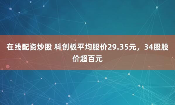 在线配资炒股 科创板平均股价29.35元，34股股价超百元