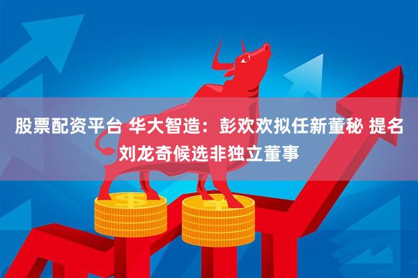 股票配资平台 华大智造：彭欢欢拟任新董秘 提名刘龙奇候选非独立董事