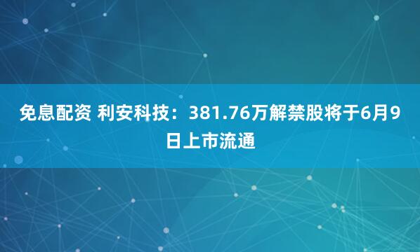 免息配资 利安科技：381.76万解禁股将于6月9日上市流通