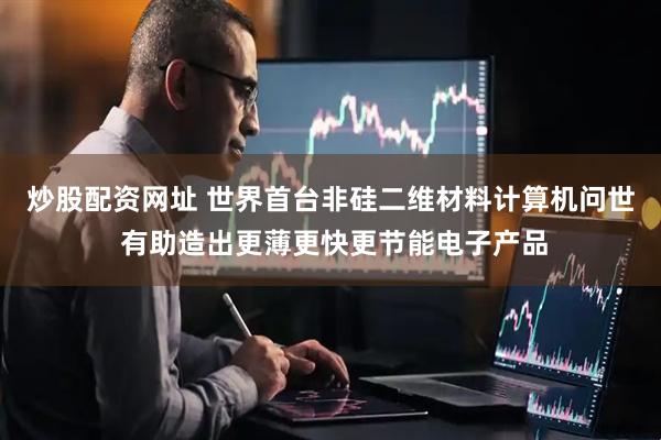 炒股配资网址 世界首台非硅二维材料计算机问世 有助造出更薄更快更节能电子产品