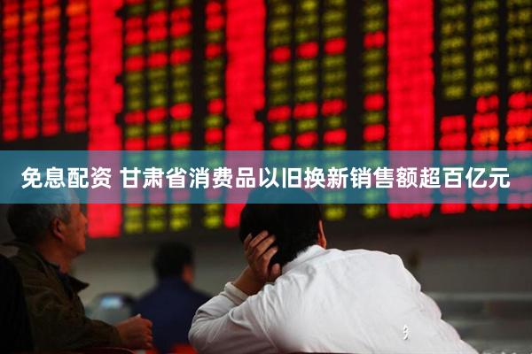 免息配资 甘肃省消费品以旧换新销售额超百亿元