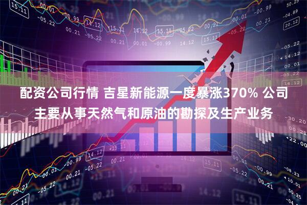 配资公司行情 吉星新能源一度暴涨370% 公司主要从事天然气和原油的勘探及生产业务