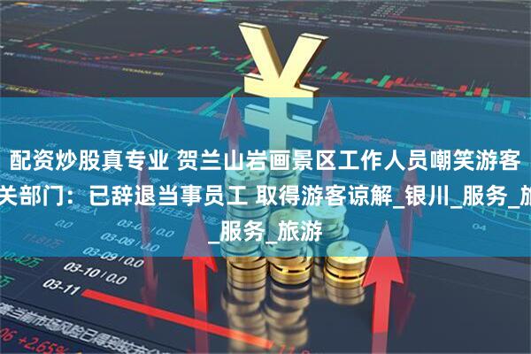 配资炒股真专业 贺兰山岩画景区工作人员嘲笑游客 相关部门：已辞退当事员工 取得游客谅解_银川_服务_旅游