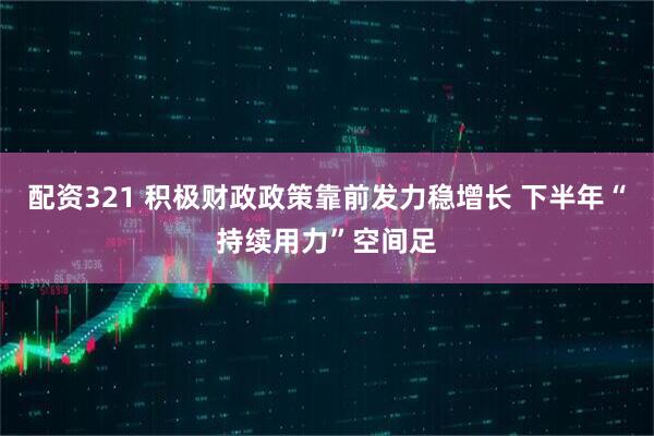 配资321 积极财政政策靠前发力稳增长 下半年“持续用力”空间足