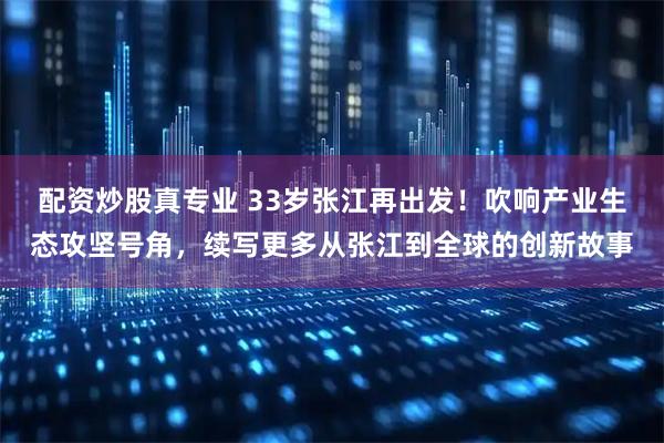 配资炒股真专业 33岁张江再出发！吹响产业生态攻坚号角，续写更多从张江到全球的创新故事