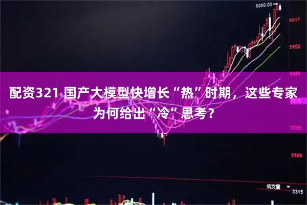 配资321 国产大模型快增长“热”时期，这些专家为何给出“冷”思考？