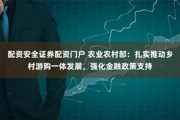 配资安全证券配资门户 农业农村部：扎实推动乡村游购一体发展，强化金融政策支持