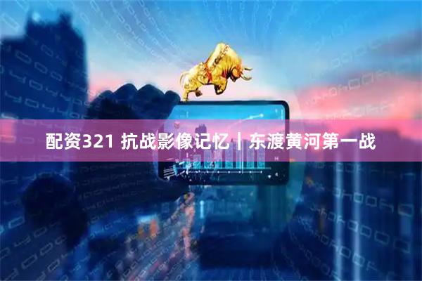 配资321 抗战影像记忆｜东渡黄河第一战