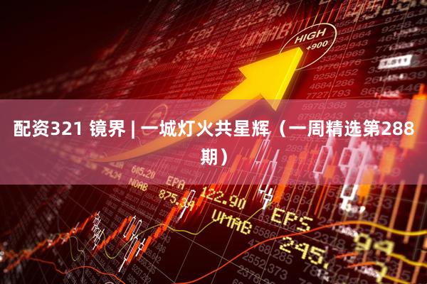 配资321 镜界 | 一城灯火共星辉（一周精选第288期）