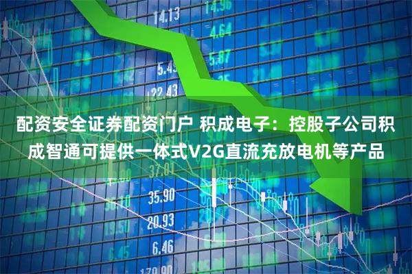配资安全证券配资门户 积成电子：控股子公司积成智通可提供一体式V2G直流充放电机等产品