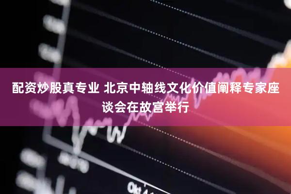 配资炒股真专业 北京中轴线文化价值阐释专家座谈会在故宫举行