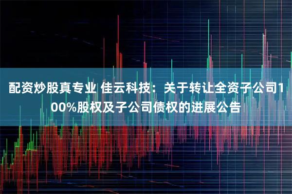 配资炒股真专业 佳云科技：关于转让全资子公司100%股权及子公司债权的进展公告