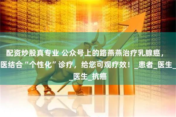 配资炒股真专业 公众号上的路燕燕治疗乳腺癌， 中西医结合“个性化”诊疗，给您可观疗效！_患者_医生_抗癌