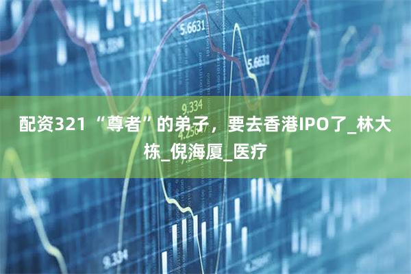 配资321 “尊者”的弟子，要去香港IPO了_林大栋_倪海厦_医疗