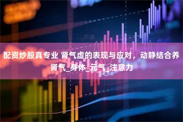配资炒股真专业 肾气虚的表现与应对，动静结合养肾气_身体_元气_注意力
