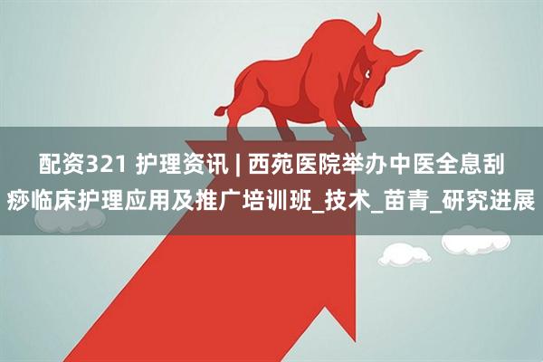 配资321 护理资讯 | 西苑医院举办中医全息刮痧临床护理应用及推广培训班_技术_苗青_研究进展