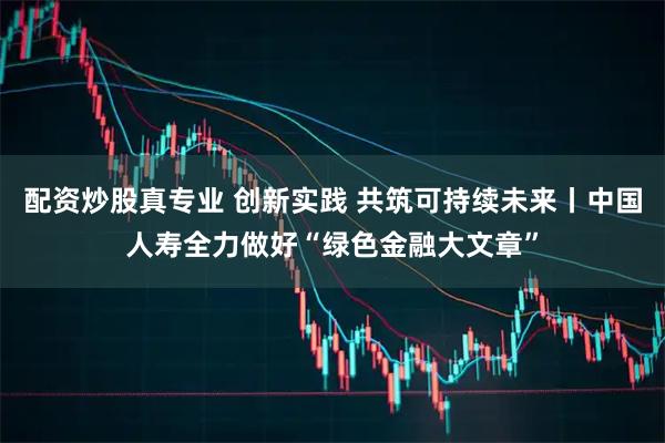 配资炒股真专业 创新实践 共筑可持续未来丨中国人寿全力做好“绿色金融大文章”