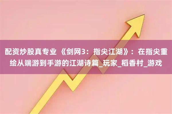 配资炒股真专业 《剑网3：指尖江湖》：在指尖重绘从端游到手游的江湖诗篇_玩家_稻香村_游戏