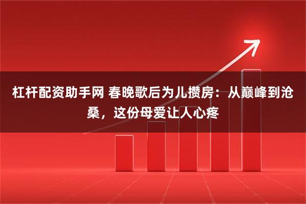 杠杆配资助手网 春晚歌后为儿攒房:从巅峰到沧桑,这份母爱让人心疼
