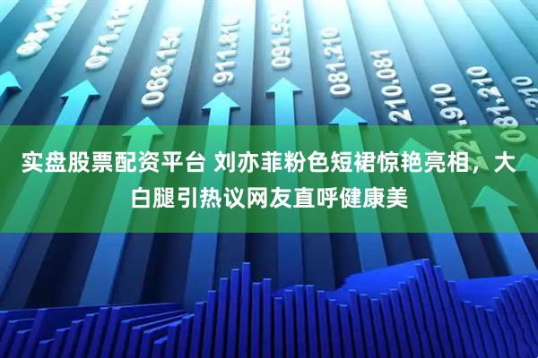 实盘股票配资平台 刘亦菲粉色短裙惊艳亮相,大白腿引热议网友直呼健康美