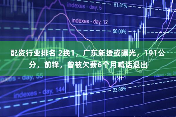 配资行业排名 2换1，广东新援或曝光，191公分，前锋，曾被欠薪6个月喊话退出