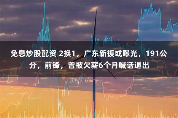 免息炒股配资 2换1，广东新援或曝光，191公分，前锋，曾被欠薪6个月喊话退出