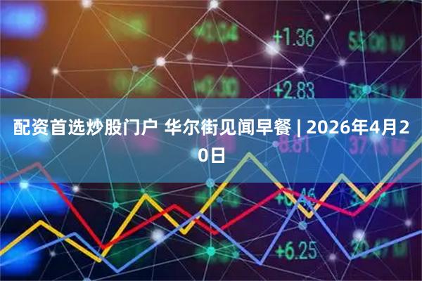 配资首选炒股门户 华尔街见闻早餐 | 2026年4月20日