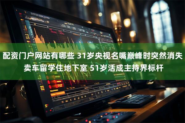 配资门户网站有哪些 31岁央视名嘴巅峰时突然消失 卖车留学住地下室 51岁活成主持界标杆