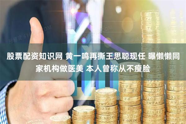 股票配资知识网 黄一鸣再撕王思聪现任 曝懒懒同家机构做医美 本人曾称从不瘦脸