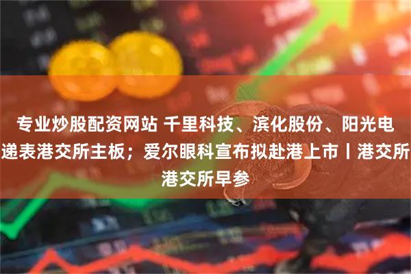 专业炒股配资网站 千里科技、滨化股份、阳光电源等递表港交所主板；爱尔眼科宣布拟赴港上市丨港交所早参