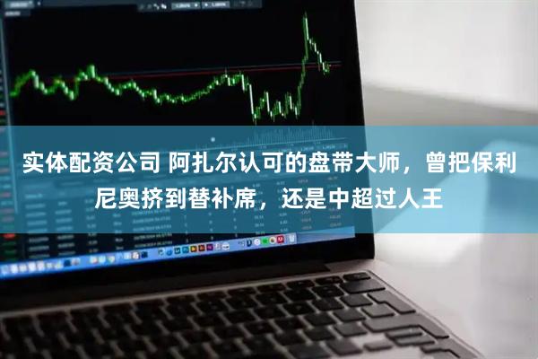 实体配资公司 阿扎尔认可的盘带大师，曾把保利尼奥挤到替补席，还是中超过人王