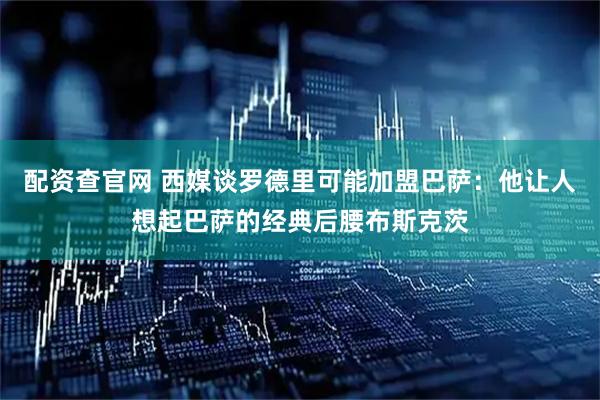 配资查官网 西媒谈罗德里可能加盟巴萨：他让人想起巴萨的经典后腰布斯克茨